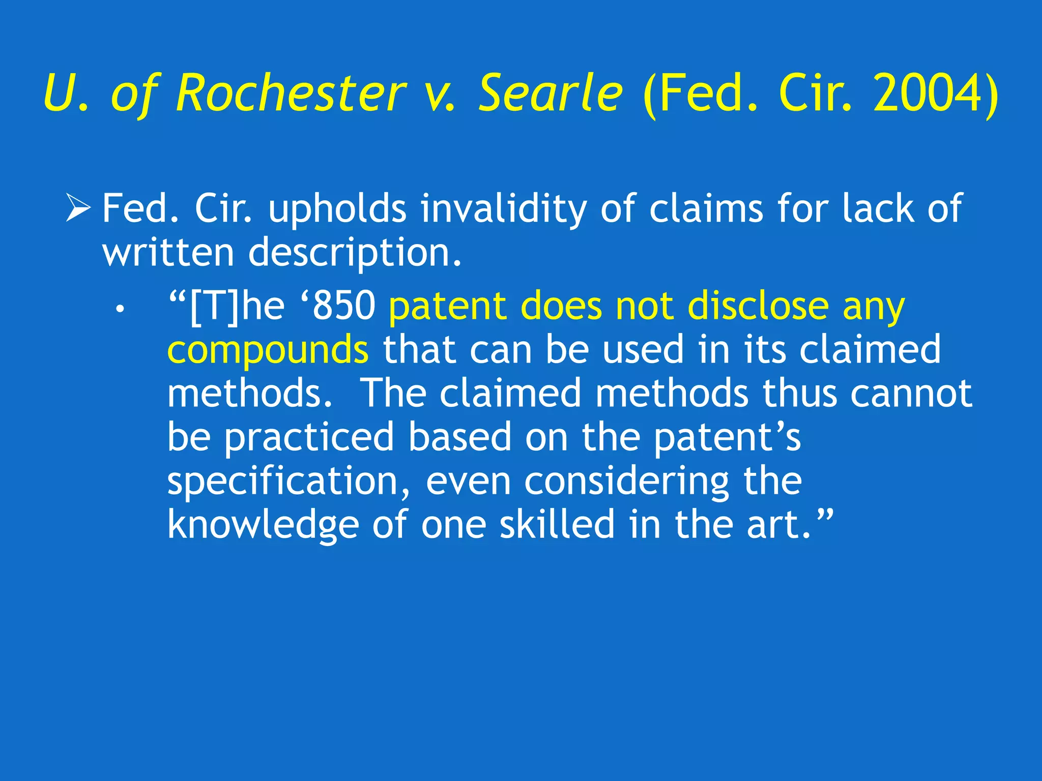 U. of Rochester v. Searle (Fed. Cir. 2004)
 Fed. Cir. upholds invalidity of claims for lack of
written description.
• “[T]he ‘850 patent does not disclose any
compounds that can be used in its claimed
methods. The claimed methods thus cannot
be practiced based on the patent’s
specification, even considering the
knowledge of one skilled in the art.”
 