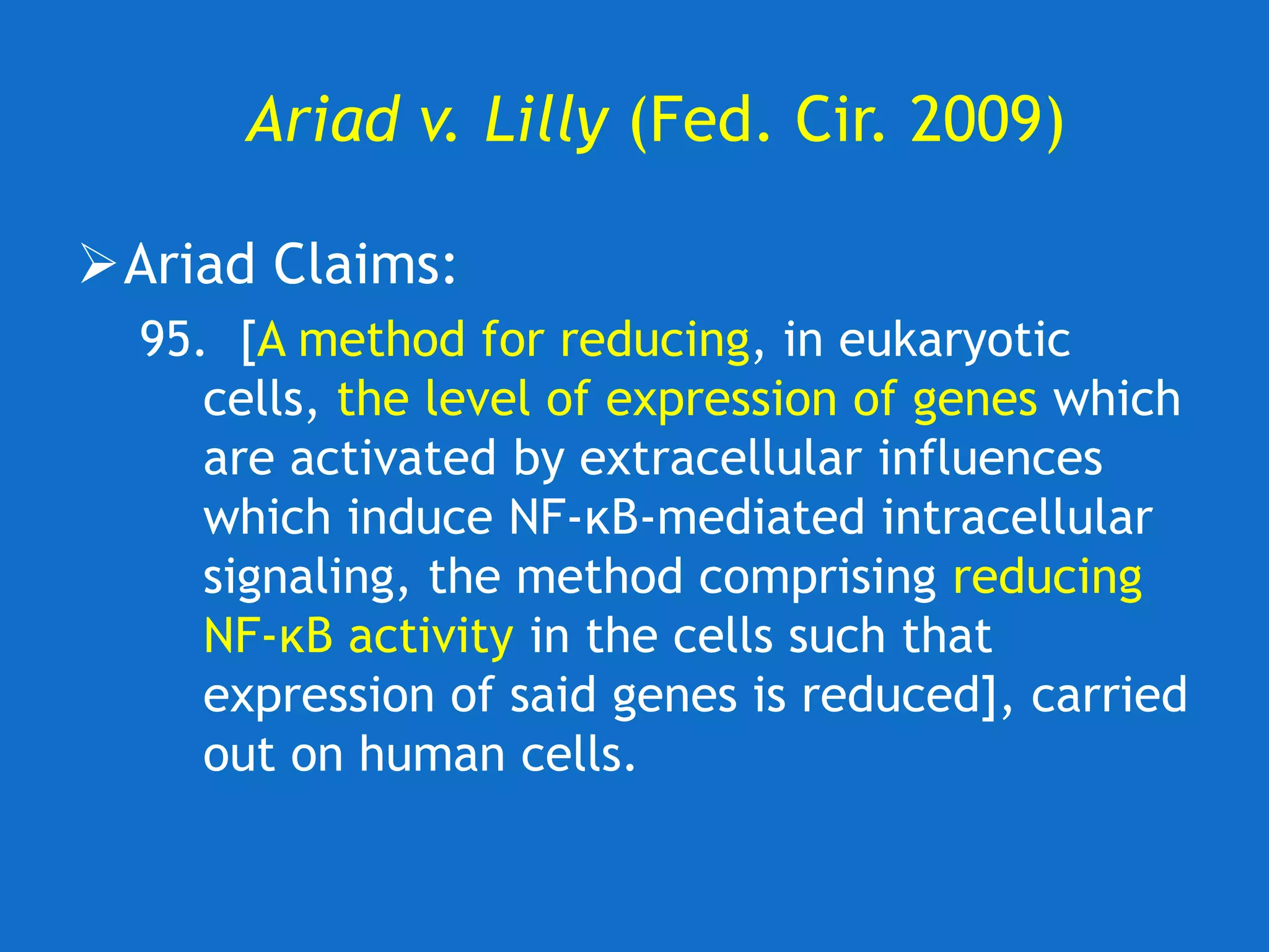 Ariad v. Lilly (Fed. Cir. 2009)
Ariad Claims:
95. [A method for reducing, in eukaryotic
cells, the level of expression of genes which
are activated by extracellular influences
which induce NF-κB-mediated intracellular
signaling, the method comprising reducing
NF-κB activity in the cells such that
expression of said genes is reduced], carried
out on human cells.
 