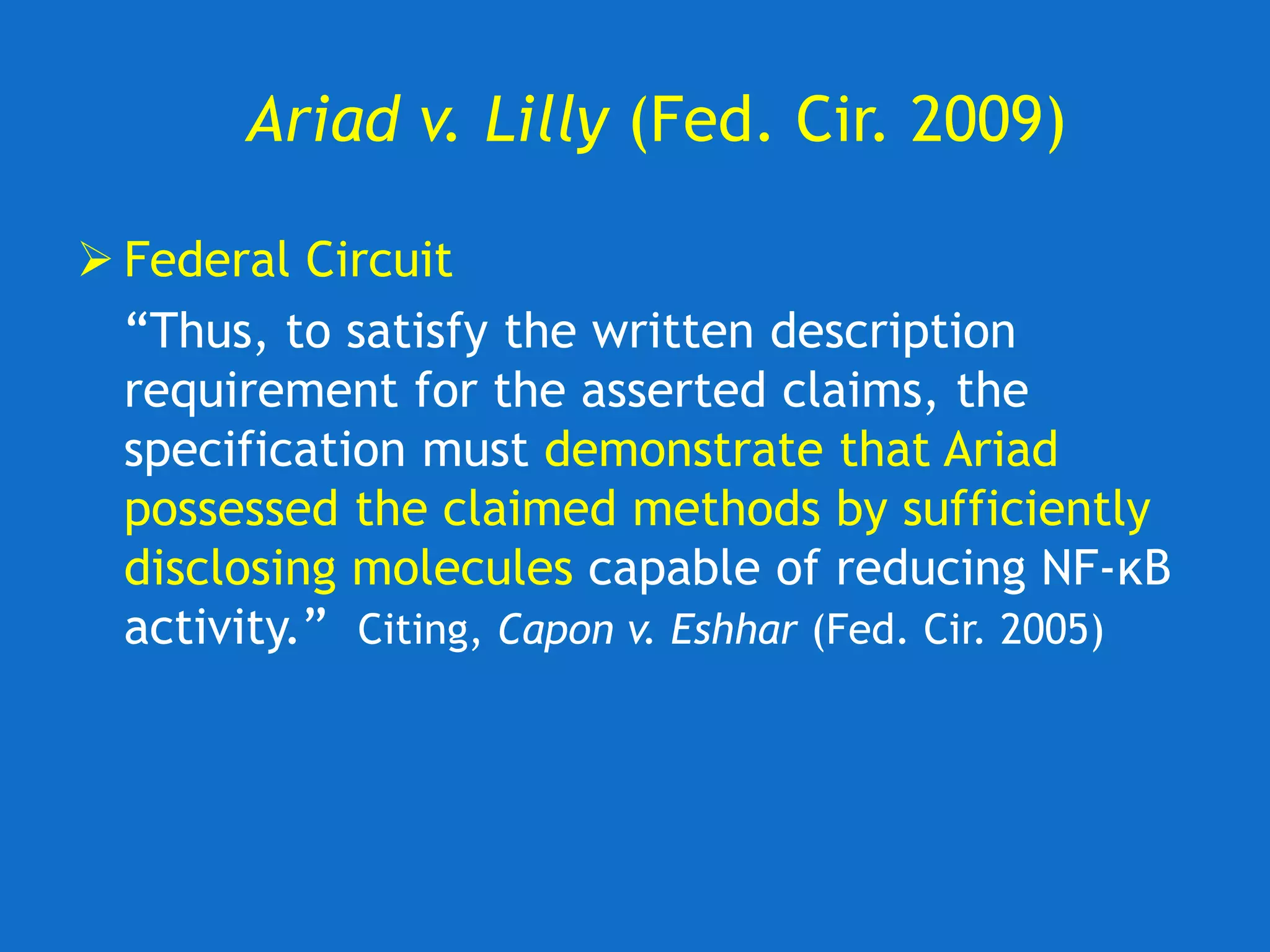 Ariad v. Lilly (Fed. Cir. 2009)
 Federal Circuit
“Thus, to satisfy the written description
requirement for the asserted claims, the
specification must demonstrate that Ariad
possessed the claimed methods by sufficiently
disclosing molecules capable of reducing NF-κB
activity.” Citing, Capon v. Eshhar (Fed. Cir. 2005)
 