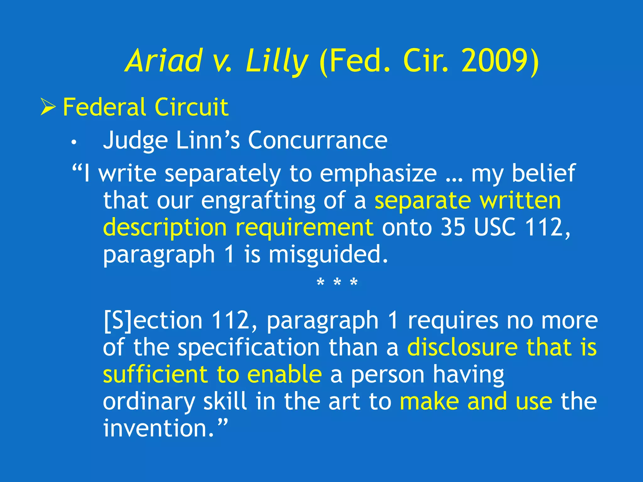 Ariad v. Lilly (Fed. Cir. 2009)
 Federal Circuit
• Judge Linn’s Concurrance
“I write separately to emphasize … my belief
that our engrafting of a separate written
description requirement onto 35 USC 112,
paragraph 1 is misguided.
* * *
[S]ection 112, paragraph 1 requires no more
of the specification than a disclosure that is
sufficient to enable a person having
ordinary skill in the art to make and use the
invention.”
 
