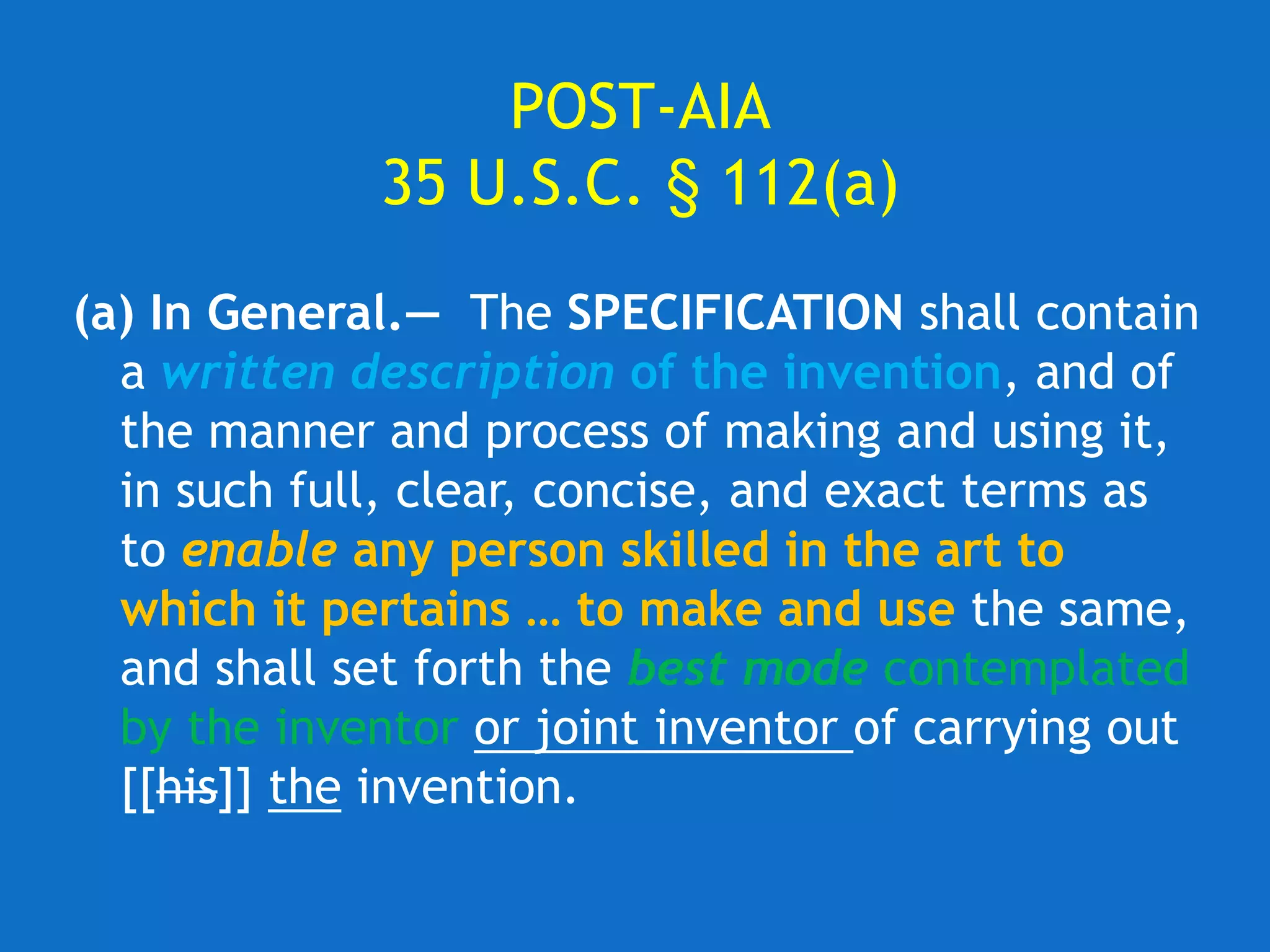 POST-AIA
35 U.S.C. § 112(a)
(a) In General.— The SPECIFICATION shall contain
a written description of the invention, and of
the manner and process of making and using it,
in such full, clear, concise, and exact terms as
to enable any person skilled in the art to
which it pertains … to make and use the same,
and shall set forth the best mode contemplated
by the inventor or joint inventor of carrying out
[[his]] the invention.
 