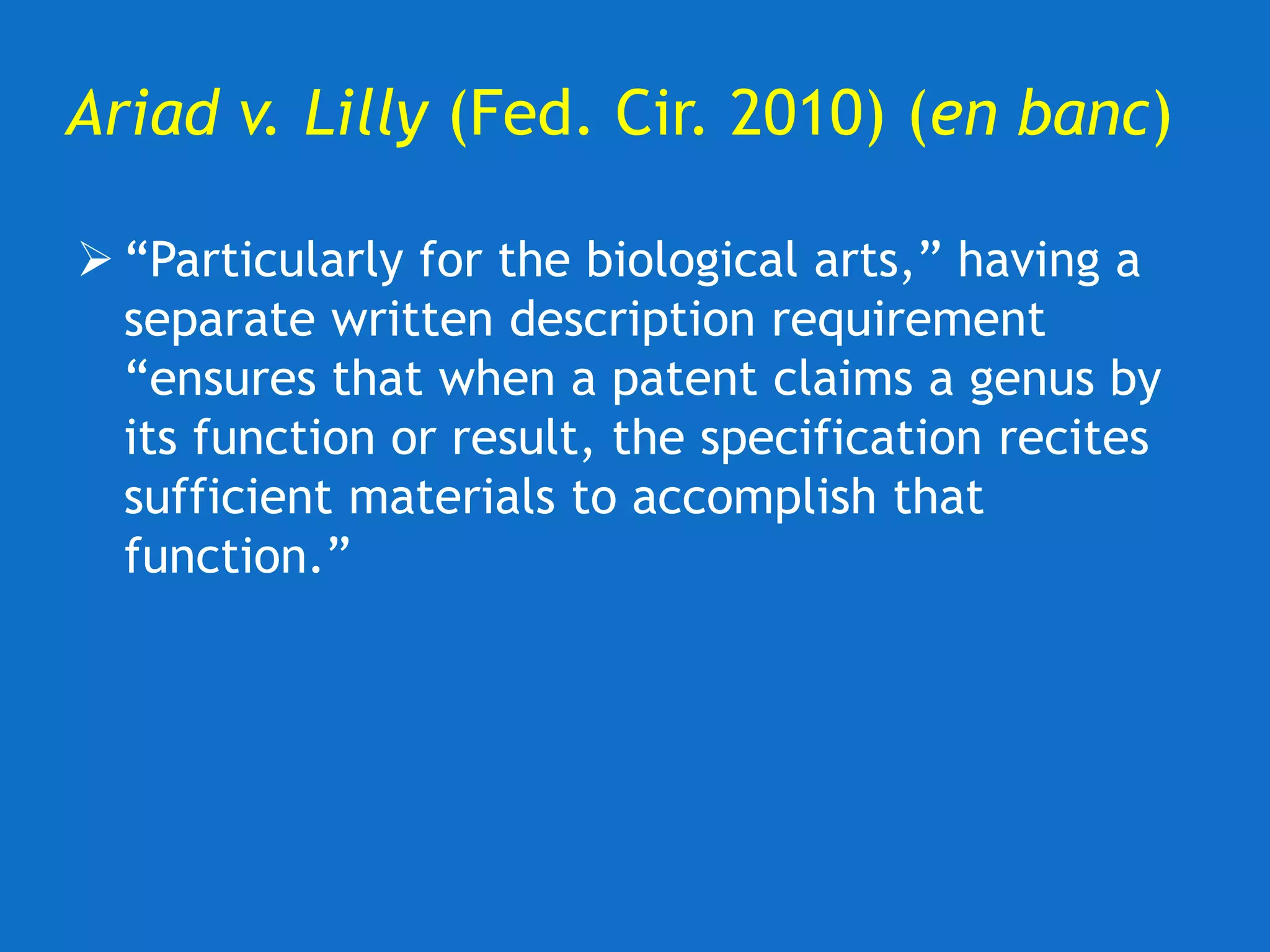 Ariad v. Lilly (Fed. Cir. 2010) (en banc)
 “Particularly for the biological arts,” having a
separate written description requirement
“ensures that when a patent claims a genus by
its function or result, the specification recites
sufficient materials to accomplish that
function.”
 