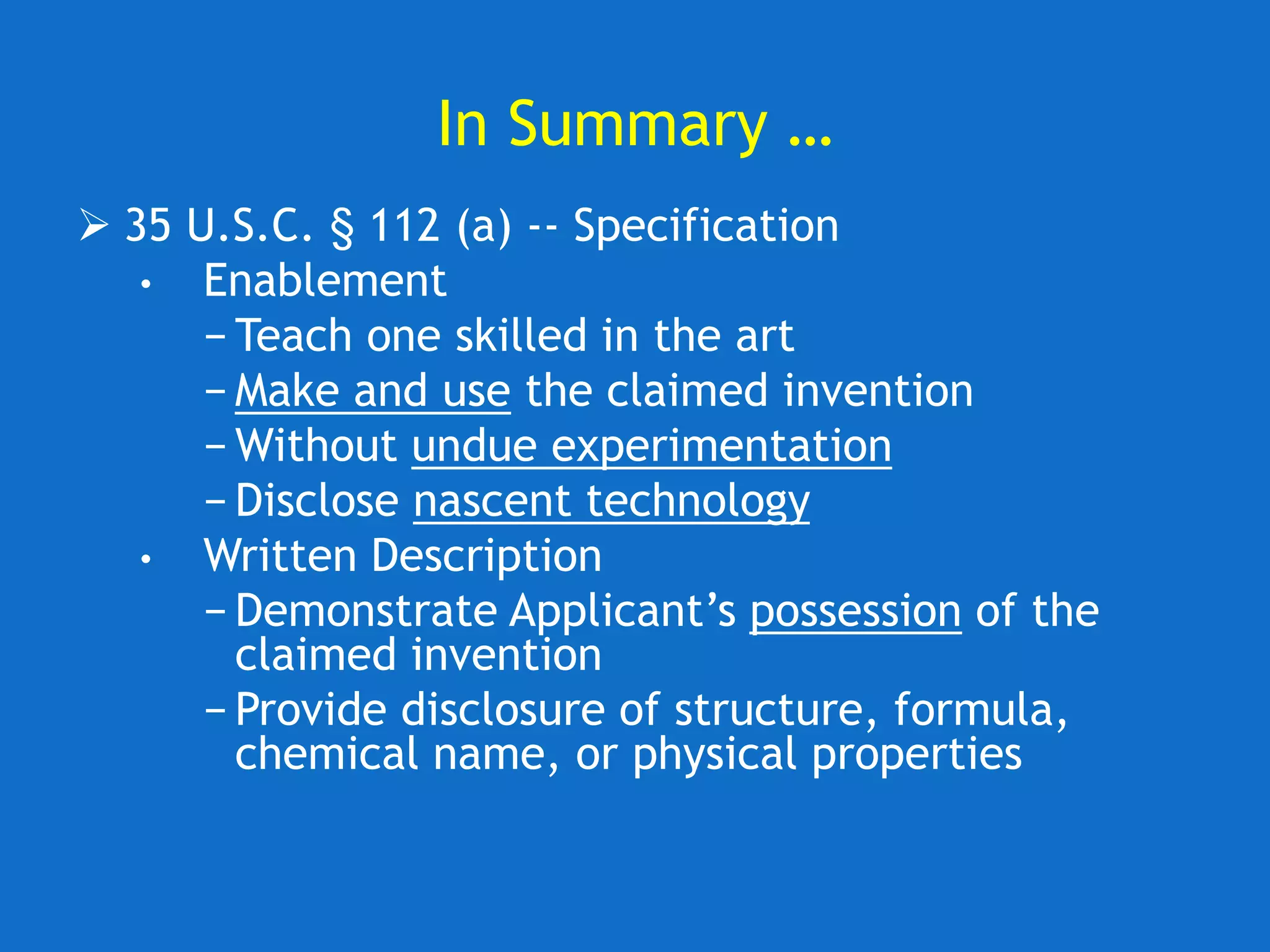 In Summary …
 35 U.S.C. § 112 (a) -- Specification
• Enablement
− Teach one skilled in the art
− Make and use the claimed invention
− Without undue experimentation
− Disclose nascent technology
• Written Description
− Demonstrate Applicant’s possession of the
claimed invention
− Provide disclosure of structure, formula,
chemical name, or physical properties
 