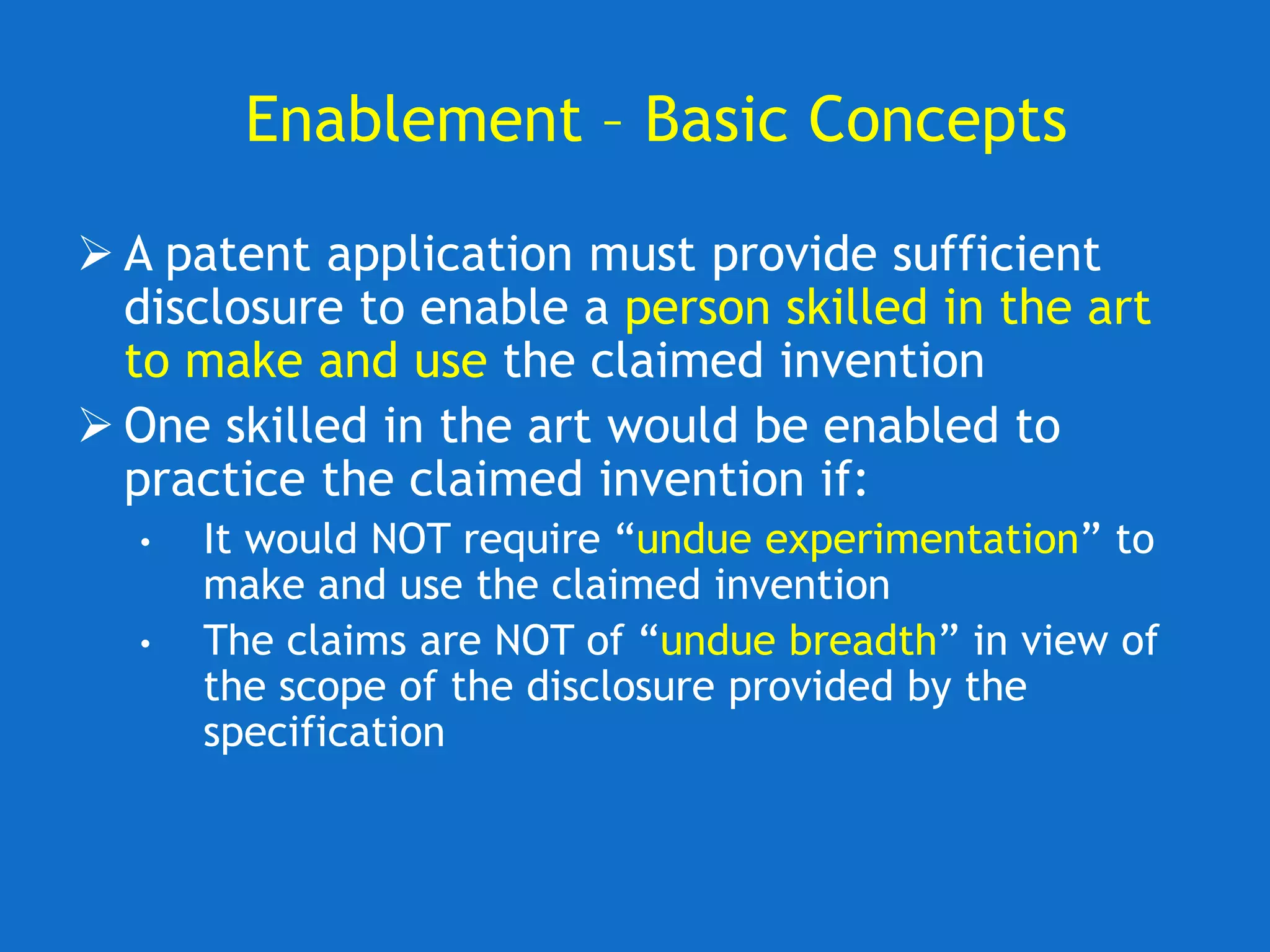Enablement – Basic Concepts
 A patent application must provide sufficient
disclosure to enable a person skilled in the art
to make and use the claimed invention
 One skilled in the art would be enabled to
practice the claimed invention if:
• It would NOT require “undue experimentation” to
make and use the claimed invention
• The claims are NOT of “undue breadth” in view of
the scope of the disclosure provided by the
specification
 