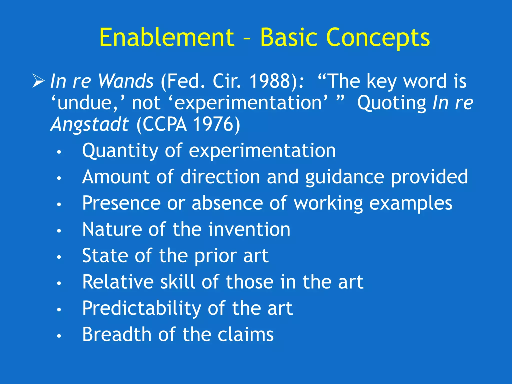 Enablement – Basic Concepts
 In re Wands (Fed. Cir. 1988): “The key word is
‘undue,’ not ‘experimentation’ ” Quoting In re
Angstadt (CCPA 1976)
• Quantity of experimentation
• Amount of direction and guidance provided
• Presence or absence of working examples
• Nature of the invention
• State of the prior art
• Relative skill of those in the art
• Predictability of the art
• Breadth of the claims
 