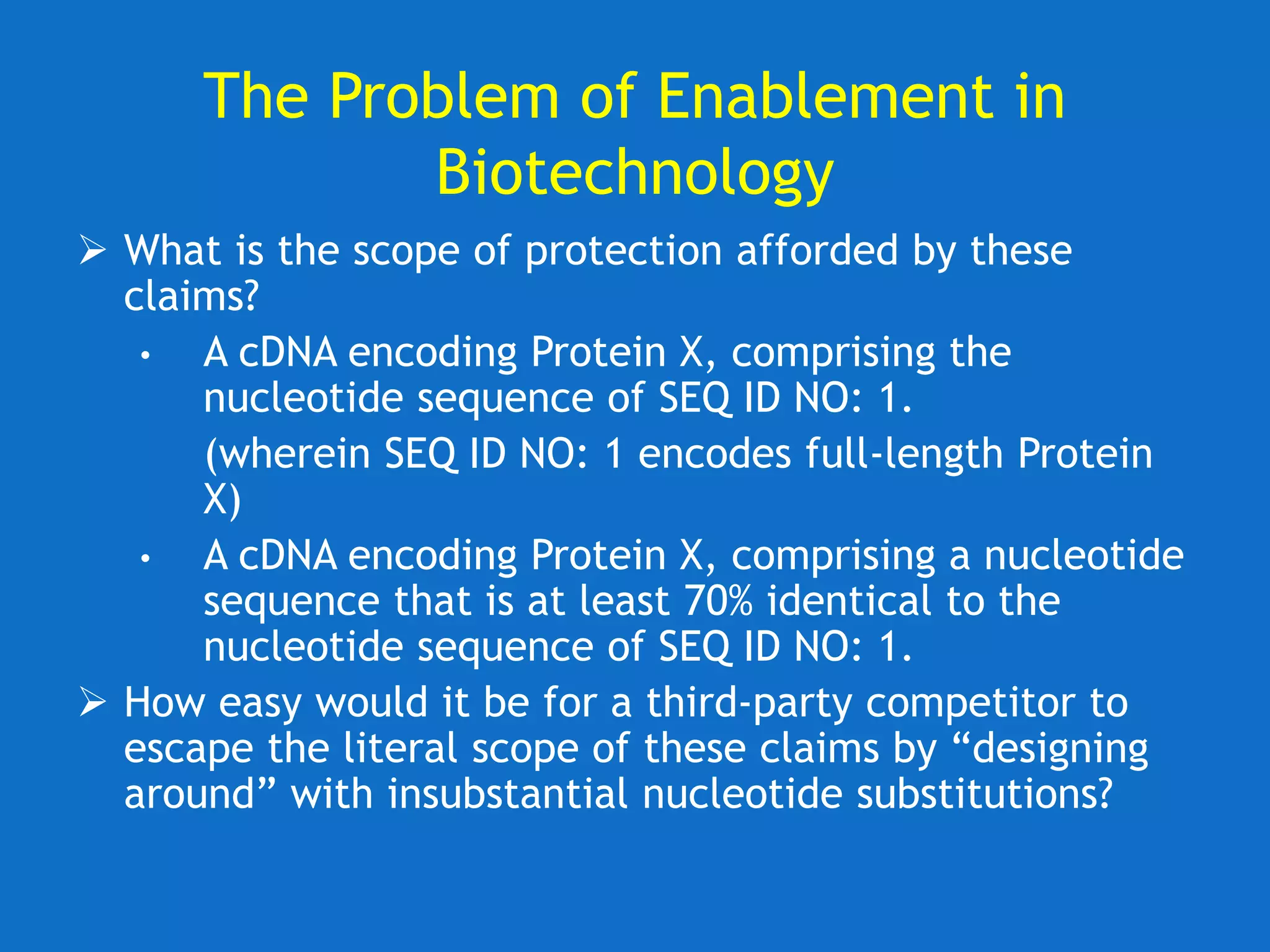 The Problem of Enablement in
Biotechnology
 What is the scope of protection afforded by these
claims?
• A cDNA encoding Protein X, comprising the
nucleotide sequence of SEQ ID NO: 1.
(wherein SEQ ID NO: 1 encodes full-length Protein
X)
• A cDNA encoding Protein X, comprising a nucleotide
sequence that is at least 70% identical to the
nucleotide sequence of SEQ ID NO: 1.
 How easy would it be for a third-party competitor to
escape the literal scope of these claims by “designing
around” with insubstantial nucleotide substitutions?
 