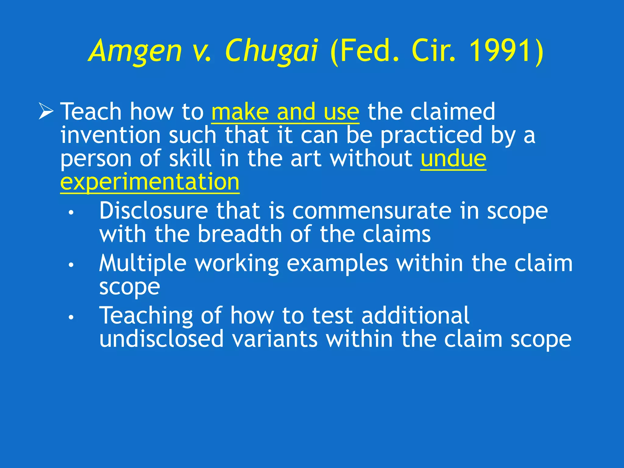 Amgen v. Chugai (Fed. Cir. 1991)
 Teach how to make and use the claimed
invention such that it can be practiced by a
person of skill in the art without undue
experimentation
• Disclosure that is commensurate in scope
with the breadth of the claims
• Multiple working examples within the claim
scope
• Teaching of how to test additional
undisclosed variants within the claim scope
 