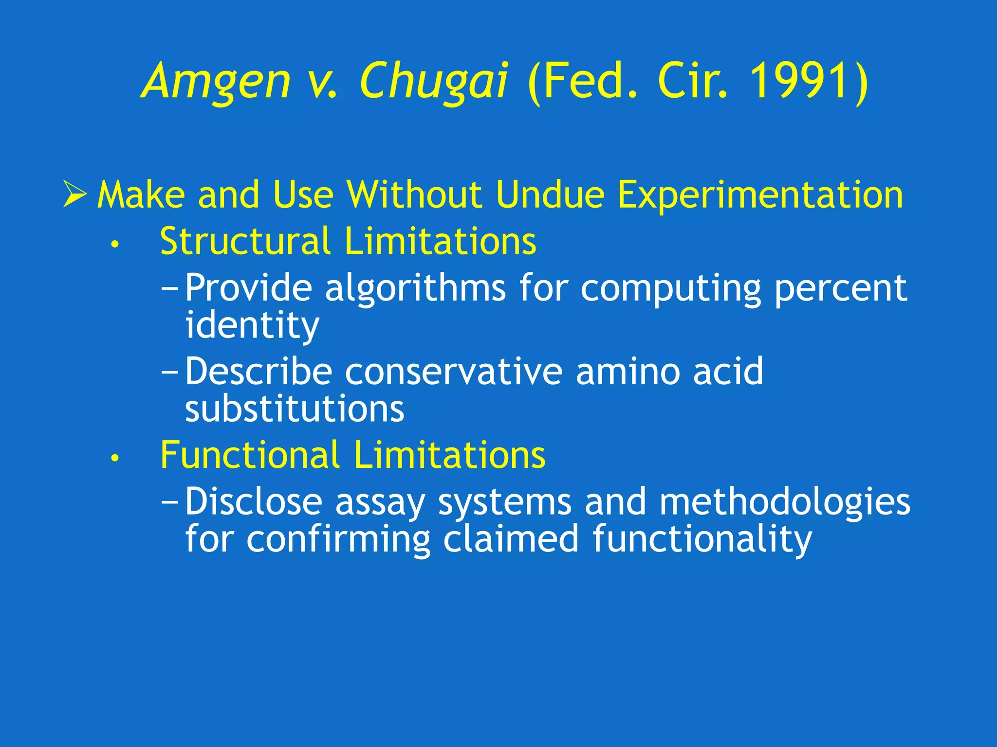 Amgen v. Chugai (Fed. Cir. 1991)
 Make and Use Without Undue Experimentation
• Structural Limitations
−Provide algorithms for computing percent
identity
−Describe conservative amino acid
substitutions
• Functional Limitations
−Disclose assay systems and methodologies
for confirming claimed functionality
 