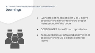 ● Every project needs at least 2 or 3 active
code owners in order to ensure proper
maintenance of the code
● CODEOWNERS file in GitHub repositories
● Accountabilities of a trusted committer or
code owner should be identical for all
teams
#7 Trusted committer for InnerSource documentation
 