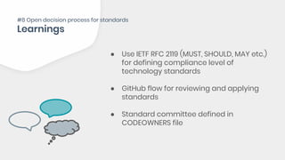 ● Use IETF RFC 2119 (MUST, SHOULD, MAY etc.)
for defining compliance level of
technology standards
● GitHub flow for reviewing and applying
standards
● Standard committee defined in
CODEOWNERS file
#8 Open decision process for standards
 