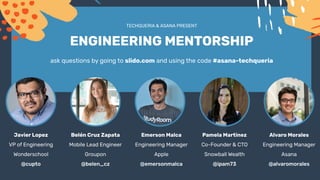 TECHQUERIA & ASANA PRESENT
ENGINEERING MENTORSHIP
ask questions by going to slido.com and using the code #asana-techqueria
Javier Lopez
VP of Engineering
Wonderschool
@cupto
Belén Cruz Zapata
Mobile Lead Engineer
Groupon
@belen_cz
Emerson Malca
Engineering Manager
Apple
@emersonmalca
Pamela Martinez
Co-Founder & CTO
Snowball Wealth
@ipam73
Alvaro Morales
Engineering Manager
Asana
@alvaromorales
 