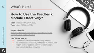 Date: Tuesday, February 4, 2020
Time: 10 am PST (1 pm EST)
Registration Link:
https://www.lambdasolutions.net/resources/webinars/how-to-
use-the-feedback-module-effectively
12
How to Use the Feedback
Module Effectively?
What’s Next?
You’ll learn how to:
● Use Feedback to Measure eLearning Success
● Set up Feedback effectively in Moodle or Totara Learn
● Report on the Feedback activity across multiple
courses with Lambda Analytics
 