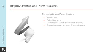 ● Timeout alert
● Quiz editing menu
● Grade Report - Sort students list alphabetically
● Shows what courses are hidden from the learners
8
For Instructors and Administrators
Improvements and New Features
 