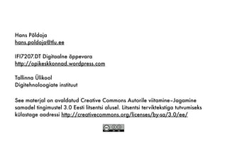 See materjal on avaldatud Creative Commons Autorile viitamine–Jagamine
samadel tingimustel 3.0 Eesti litsentsi alusel. Litsentsi terviktekstiga tutvumiseks
külastage aadressi http://creativecommons.org/licenses/by-sa/3.0/ee/
Hans Põldoja
hans.poldoja@tlu.ee
IFI7207.DT Digitaalne õppevara
http://opikeskkonnad.wordpress.com
Tallinna Ülikool
Digitehnoloogiate instituut
 