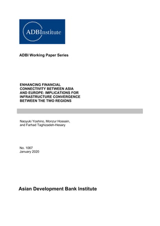 ADBI Working Paper Series
ENHANCING FINANCIAL
CONNECTIVITY BETWEEN ASIA
AND EUROPE: IMPLICATIONS FOR
INFRASTRUCTURE CONVERGENCE
BETWEEN THE TWO REGIONS
Naoyuki Yoshino, Monzur Hossain,
and Farhad Taghizadeh-Hesary
No. 1067
January 2020
Asian Development Bank Institute
 