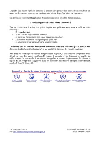 Le préfet des Hautes-Pyrénées demande à chacun faire preuve d’un esprit de responsabilité en
respectant les mesures mises en place qui ont pour unique objectif de préserver votre santé.
Des précisions concernant l’application de ces mesures seront apportées dans la journée.
La consigne générale c’est : restez chez vous !
Face au coronavirus, il existe des gestes simples pour préserver votre santé et celle de votre
entourage :
 Je reste chez moi
 Je me lave très régulièrement les mains
 Je tousse ou éternue dans mon coude ou dans un mouchoir
 J’utilise des mouchoirs à usage unique et je les jette
 Je salue sans serrer la main, j’arrête les embrassades
Un numéro vert est activé en permanence pour toutes questions, 24h/24 et 7j/7 : 0 800 130 000
Attention, la plateforme téléphonique n’est pas habilitée à dispenser des conseils médicaux.
Afin de ne pas surcharger les services d’urgence et les hôpitaux, si vous avez des symptômes (toux,
fièvre) qui vous font penser au Covid-19 : restez à domicile, évitez les contacts, appellez un
médecin avant de vous rendre à son cabinet ou appellez le numéro de permanence de soins de la
région. Si les symptômes s’aggravent avec des difficultés respiratoires et signes d’étouffement,
appelez le SAMU- Centre 15.
Tèl : 05.62.56.65.05/65.26 Place Charles de Gaulle CS 61350
Mèl : pref-communication@hautes-pyrenees.gouv.fr 65013 TARBES Cedex 9
 