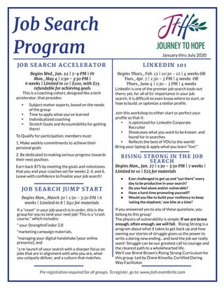 Job Search
Program
L I N K ED I N 10 1JOB SEA RCH A CCEL ERA T OR
RI SI N G ST RON G I N T H E JOB
SEA RCH
JOB SEA RCH JU M P ST A RT
BeginsWed., Jan. 22 | 7- 9 PM | Or
Mon., May 4 | 1:30 - 3:30 PM |
6 weeks| Limited to 10 | $100, with $75
refundable for achieving goals
Thisisacoaching cohort,designed like atech
accelerator,that provides:
- Subject matter experts,based on the needs
of the group
- Time to apply what you've learned
- Individualized coaching
- Stretch Goalsand Accountability for getting
there!
To Qualify for participation,membersmust:
1.Make weekly commitmentsto achieve their
personal goals
2.Be dedicated to makingseriousprogresstowards
their next position.
Earn back $75 by meetingthe goalsand milestones
that you and your coachesset for weeks2,4,and 6.
Leave with confidence to finalize your job search!
BeginsMon., March 30 | 1:30 - 3:30 PM | 6
weeks| Limited to 8 | $40 for materials
If a"reset" in your job search isin order,thisisthe
group for you to land your next job! Thisisa"crash
course," which includes:
* your StrengthsFinder 2.0
*marketingcampaign materials,
*managingyour digital handshake [your online
presence],and
*are-launch of your search with asharper focuson
jobsthat are in alignment with who you are,what
you uniquely deliver,and aculture that matches.
BeginsMon., Jan. 27 | 1:30 - 3:30 PM | 7 weeks|
Limited to 10 | $25 for materials
- Ever challenged to get up and ?out there?every
day to be productive in your search?
- Do you feel alone and/or vulnerable?
- Have a hard time promoting yourself?
- Would you like to build your resiliency to keep
?eating the elephant,?one bite at a time?
If you answered yesto any of these questions,you
belongto thisgroup!
The physicsof vulnerability issimple: If we are brave
enough,often enough,we will fall. Rising Strongisa
program about what it takesto get back up and how
owning our storiesof struggle givesusthe power to
write adaringnew ending? and land the job we really
want! Struggle can be our greatest call to courage and
the clearest path to awholehearted life.
We?ll use Brené Brown?sRising StrongCurriculum for
thisgroup.Led by Diane Kinsella,Certified Daring
Way Facilitator.
BeginsThurs., Feb. 13 | 10:30 - 12 | 4 weeksOR
Tues., Apr. 7 | 1:30 - 3 PM | 4 weeks OR
Thurs., June 4 | 1:30 - 3 PM | 4 weeks
LinkedIn isone of the premier job search toolsout
there; yet,for all of its?importance in your job
search,it isdifficult to even know where to start,or
how to build,or optimize astellar profile.
Join thisworkshop to either start or perfect your
profile so that it:
- Isoptimized for LinkedIn Corporate
Recruiter
- Showcaseswhat you want to be known and
found for in searches
- Reflectsthe best of YOU to the world!
Bring your laptop & apply what you learn ?live!?
Pre-registrationrequiredfor all groups.Toregister,goto:www.jtoh.eventbrite.com
January thru July 2020
 