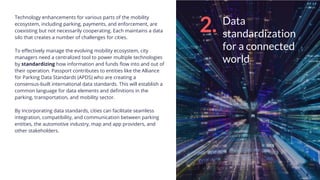 Data
standardization
for a connected
world
Technology enhancements for various parts of the mobility
ecosystem, including parking, payments, and enforcement, are
coexisting but not necessarily cooperating. Each maintains a data
silo that creates a number of challenges for cities.
To eﬀectively manage the evolving mobility ecosystem, city
managers need a centralized tool to power multiple technologies
by standardizing how information and funds ﬂow into and out of
their operation. Passport contributes to entities like the Alliance
for Parking Data Standards (APDS) who are creating a
consensus-built international data standards. This will establish a
common language for data elements and deﬁnitions in the
parking, transportation, and mobility sector.
By incorporating data standards, cities can facilitate seamless
integration, compatibility, and communication between parking
entities, the automotive industry, map and app providers, and
other stakeholders.
2.
 