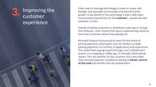 Improving the
customer
experience
Cities need to leverage technology in order to create safe,
liveable, and equitable communities and drive economic
growth. A key beneﬁt of this technology is that it will create
more positive experiences for the customer – people who live
and work in cities.
Instead of asking customers to download a new app or change
their behavior, cities should think about implementing solutions
that meet customers where they already are.
Recently, Passport announced its vision for the future of
parking payments, which gives cities the ability to enable
parking payments in a number of applications and experiences.
This could mean paying to park through a car’s infotainment
system, in a mapping or coﬀee app, or through a ﬂeet vehicle
system. This has beneﬁts for the customer, but it also helps
cities increase payment compliance, leading to better control
of the curb and vehicles that are parked there.
3.
 