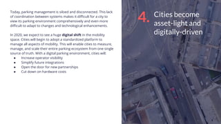 Cities become
asset-light and
digitally-driven
Today, parking management is siloed and disconnected. This lack
of coordination between systems makes it diﬃcult for a city to
view its parking environment comprehensively and even more
diﬃcult to adapt to changes and technological enhancements.
In 2020, we expect to see a huge digital shift in the mobility
space. Cities will begin to adopt a standardized platform to
manage all aspects of mobility. This will enable cities to measure,
manage, and scale their entire parking ecosystem from one single
source of truth. With a digital parking environment, cities will:
● Increase operator visibility
● Simplify future integrations
● Open the door for new partnerships
● Cut down on hardware costs
4.
 