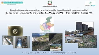 Piano degli interventi emergenziali per la sostituzione delle risorse idropotabili contaminate da PFAS
Condotta di collegamento tra Montecchio Maggiore (VI) – Brendola (VI) – Lonigo (VI)
Incontro pubblico c/o il Centro Polifunzionale di BRENDOLA (VI), 6 febbraio 2020
COMMISSARIO DELEGATO
 