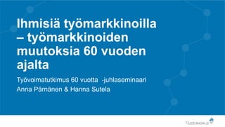 Ihmisiä työmarkkinoilla
– työmarkkinoiden
muutoksia 60 vuoden
ajalta
Työvoimatutkimus 60 vuotta -juhlaseminaari
Anna Pärnänen & Hanna Sutela
 