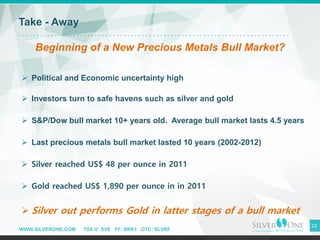 WWW.SILVERONE.COM TSX-V: SVE FF: BRK1 OTC: SLVRF
12
Take - Away
Beginning of a New Precious Metals Bull Market?
➢ Political and Economic uncertainty high
➢ Investors turn to safe havens such as silver and gold
➢ S&P/Dow bull market 10+ years old. Average bull market lasts 4.5 years
➢ Last precious metals bull market lasted 10 years (2002-2012)
➢ Silver reached US$ 48 per ounce in 2011
➢ Gold reached US$ 1,890 per ounce in in 2011
➢ Silver out performs Gold in latter stages of a bull market
 