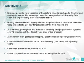 WWW.SILVERONE.COM TSX-V: SVE FF: BRK1 OTC: SLVRF
16
Why Invest?
Undervalued
People
✓ Evaluate potential re-processing of Candelaria historic leach pads. Metallurgical
testing underway. Undertaking exploration along-strike and down-dip from
open-pits to potentially increase mineralization
✓ Drilling to test down-dip high-grade and to update historic resources to current.
Geophysics testing of new targets along strike from historic pits
✓ At Cherokee, geophysics and additional sampling of high-grade vein systems
over 12 km along strike. Geophysics over entire property
✓ At Phoenix Silver, geological mapping, geochemical and geophysical surveys
✓ Completed oversubscribed $5.2M CAD financing (Jan 2020), Eric Sprott @
12.8%
✓ Continued evaluation of projects in 2020
✓ Plan to convert historic resource to 43-101 compliant in 2020
 