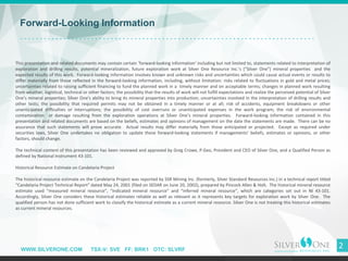WWW.SILVERONE.COM TSX-V: SVE FF: BRK1 OTC: SLVRF
2
Forward-Looking Information
This presentation and related documents may contain certain ’forward-looking information’ including but not limited to, statements related to interpretation of
exploration and drilling results, potential mineralization, future exploration work at Silver One Resource Inc.’s (“Silver One”) mineral properties and the
expected results of this work. Forward-looking information involves known and unknown risks and uncertainties which could cause actual events or results to
differ materially from those reflected in the forward-looking information, including, without limitation: risks related to fluctuations in gold and metal prices;
uncertainties related to raising sufficient financing to fund the planned work in a timely manner and on acceptable terms; changes in planned work resulting
from weather, logistical, technical or other factors; the possibility that the results of work will not fulfill expectations and realize the perceived potential of Silver
One’s mineral properties; Silver One's ability to bring its mineral properties into production; uncertainties involved in the interpretation of drilling results and
other tests; the possibility that required permits may not be obtained in a timely manner or at all; risk of accidents, equipment breakdowns or other
unanticipated difficulties or interruptions; the possibility of cost overruns or unanticipated expenses in the work program; the risk of environmental
contamination or damage resulting from the exploration operations at Silver One’s mineral properties. Forward-looking information contained in this
presentation and related documents are based on the beliefs, estimates and opinions of management on the date the statements are made. There can be no
assurance that such statements will prove accurate. Actual results may differ materially from those anticipated or projected. Except as required under
securities laws, Silver One undertakes no obligation to update these forward-looking statements if managements' beliefs, estimates or opinions, or other
factors, should change.
The technical content of this presentation has been reviewed and approved by Greg Crowe, P.Geo, President and CEO of Silver One, and a Qualified Person as
defined by National Instrument 43-101.
Historical Resource Estimate on Candelaria Project
The historical resource estimate on the Candelaria Project was reported by SSR Mining Inc. (formerly, Silver Standard Resources Inc.) in a technical report titled
“Candelaria Project Technical Report” dated May 24, 2001 (filed on SEDAR on June 20, 2002), prepared by Pincock Allen & Holt. The historical mineral resource
estimate used “measured mineral resource”, “indicated mineral resource” and “inferred mineral resource”, which are categories set out in NI 43-101.
Accordingly, Silver One considers these historical estimates reliable as well as relevant as it represents key targets for exploration work by Silver One. The
qualified person has not done sufficient work to classify the historical estimate as a current mineral resource. Silver One is not treating this historical estimates
as current mineral resources.
 