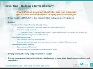 WWW.SILVERONE.COM TSX-V: SVE FF: BRK1 OTC: SLVRF
3
Silver One – Building a Silver Company
Growth through the pursuit of potential near-term production
opportunities and advancement of highly prospective targets.
➢ Since inception (2016), Silver One has added two highly prospective projects
➢ Projects
• Candelaria Mine Project (Nevada) – Flagship Project
• Past-producing mine (68M oz) with large unexploited historic silver resource
• Three main ways to create value:
1.) Heap leach pads 2.) High-grade opportunities 3.) Along-strike potential (1-2km east and west of historic pits)
• Option with SSR Mining to acquire 100% interest
• Cherokee Project (Nevada)
• 100% ownership, attracting interested parties
• Extensive epithermal high-grade silver-gold-copper vein system, traced over 12km strike-length
• Phoenix Silver Project (Arizona)
• Option to acquire 100% interest
• Very high-grade vein fragments with multiple exploration targets
➢ Strong financial backing and public market support
➢ Proven management team with extensive background in large-scale development projects and
negotiation
 
