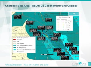 WWW.SILVERONE.COM TSX-V: SVE FF: BRK1 OTC: SLVRF
31
Cherokee Mine Area – Ag-Au-Cu Geochemistry and Geology
 