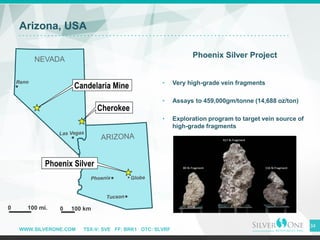 WWW.SILVERONE.COM TSX-V: SVE FF: BRK1 OTC: SLVRF
Arizona, USA
Phoenix Silver Project
• Very high-grade vein fragments
• Assays to 459,000gm/tonne (14,688 oz/ton)
• Exploration program to target vein source of
high-grade fragments
34
 