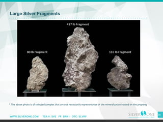WWW.SILVERONE.COM TSX-V: SVE FF: BRK1 OTC: SLVRF
Large Silver Fragments
36
* The above photo is of selected samples that are not necessarily representative of the mineralization hosted on the property
 