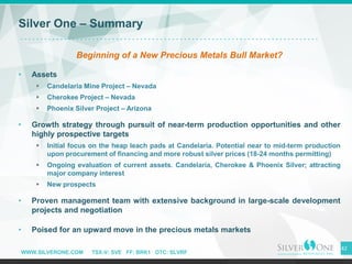 WWW.SILVERONE.COM TSX-V: SVE FF: BRK1 OTC: SLVRF
42
Silver One – Summary
Beginning of a New Precious Metals Bull Market?
• Assets
▪ Candelaria Mine Project – Nevada
▪ Cherokee Project – Nevada
▪ Phoenix Silver Project – Arizona
• Growth strategy through pursuit of near-term production opportunities and other
highly prospective targets
▪ Initial focus on the heap leach pads at Candelaria. Potential near to mid-term production
upon procurement of financing and more robust silver prices (18-24 months permitting)
▪ Ongoing evaluation of current assets. Candelaria, Cherokee & Phoenix Silver; attracting
major company interest
▪ New prospects
• Proven management team with extensive background in large-scale development
projects and negotiation
• Poised for an upward move in the precious metals markets
 