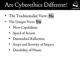 Are Cyberethics Different?
• The Traditionalist View: No
• The Unique View: Yes
• New Capabilities
• Speed of Action
• Diminished Reflection
• Scope and Severity of Impact
• Durability of Harm
 