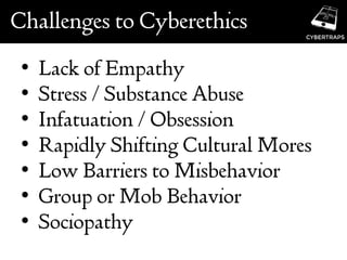 Challenges to Cyberethics
• Lack of Empathy
• Stress / Substance Abuse
• Infatuation / Obsession
• Rapidly Shifting Cultural Mores
• Low Barriers to Misbehavior
• Group or Mob Behavior
• Sociopathy
 