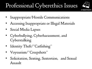 Professional Cyberethics Issues
• Inappropriate/Hostile Communications
• Accessing Inappropriate or Illegal Materials
• Social Media Lapses
• Cyberbullying, Cyberharassment, and
Cyberstalking
• Identity Theft/”Catfishing”
• Voyeurism/”Creepshots”
• Solicitation, Sexting, Sextortion, and Sexual
Assault
 