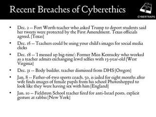 Recent Breaches of Cyberethics
• Dec. 2 -- Fort Worth teacher who asked Trump to deport students said
her tweets were protected by the First Amendment. Texas officials
agreed. [Texas]
• Dec. 16 -- Teachers could be using your child's images for social media
clicks
• Dec. 18 -- 'I messed up big-time': Former Miss Kentucky who worked
as a teacher admits exchanging lewd selfies with 15-year-old [West
Virginia]
• Dec. 31 -- Body builder, teacher dismissed from DHS [Oregon]
• Jan. 8 -- Father-of-two sports coach, 50, is jailed for eight months after
wife finds images of female pupils from his school Photoshopped to
look like they were having sex with him [England]
• Jan. 10 -- Fieldston School teacher fired for anti-Israel posts, explicit
gesture at rabbis [New York]
 