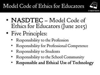 Model Code of Ethics for Educators
• NASDTEC – Model Code of
Ethics for Educators (June 2015)
• Five Principles:
• Responsibility to the Profession
• Responsibility for Professional Competence
• Responsibility to Students
• Responsibility to the School Community
• Responsible and Ethical Use of Technology
 