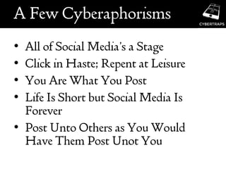 A Few Cyberaphorisms
• All of Social Media’s a Stage
• Click in Haste; Repent at Leisure
• You Are What You Post
• Life Is Short but Social Media Is
Forever
• Post Unto Others as You Would
Have Them Post Unot You
 