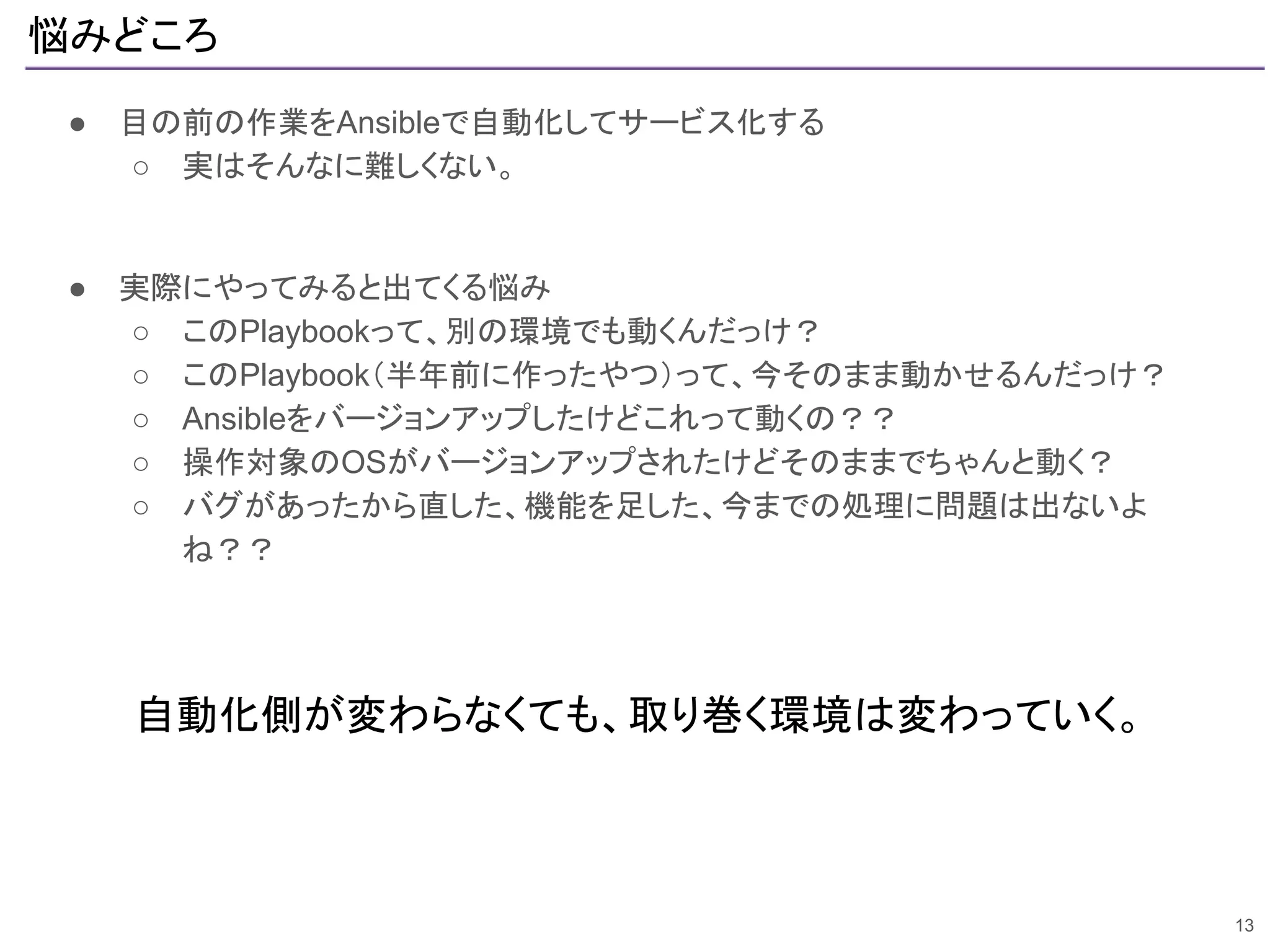悩みどころ
● 目の前の作業をAnsibleで自動化してサービス化する
○ 実はそんなに難しくない。
● 実際にやってみると出てくる悩み
○ このPlaybookって、別の環境でも動くんだっけ？
○ このPlaybook（半年前に作ったやつ）って、今そのまま動かせるんだっけ？
○ Ansibleをバージョンアップしたけどこれって動くの？？
○ 操作対象のOSがバージョンアップされたけどそのままでちゃんと動く？
○ バグがあったから直した、機能を足した、今までの処理に問題は出ないよ
ね？？
13
自動化側が変わらなくても、取り巻く環境は変わっていく。
 