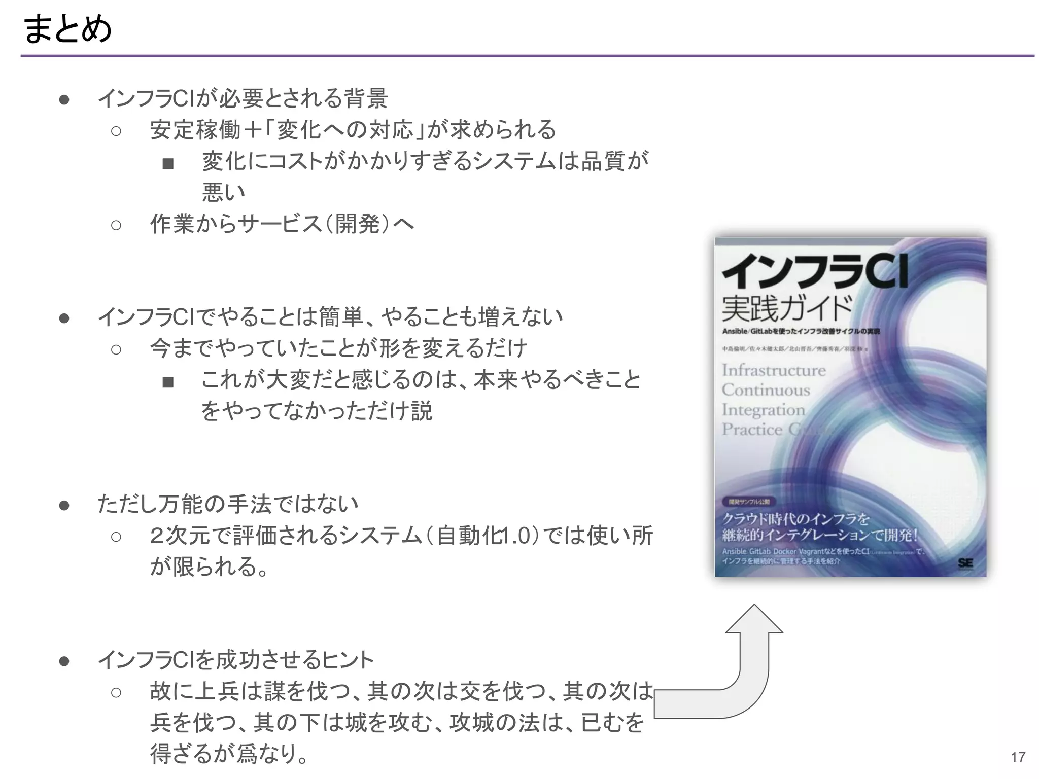 まとめ
● インフラCIが必要とされる背景
○ 安定稼働＋「変化への対応」が求められる
■ 変化にコストがかかりすぎるシステムは品質が
悪い
○ 作業からサービス（開発）へ
● インフラCIでやることは簡単、やることも増えない
○ 今までやっていたことが形を変えるだけ
■ これが大変だと感じるのは、本来やるべきこと
をやってなかっただけ説
● ただし万能の手法ではない
○ ２次元で評価されるシステム（自動化1.0）では使い所
が限られる。
● インフラCIを成功させるヒント
○ 故に上兵は謀を伐つ、其の次は交を伐つ、其の次は
兵を伐つ、其の下は城を攻む、攻城の法は、已むを
得ざるが爲なり。 17
 