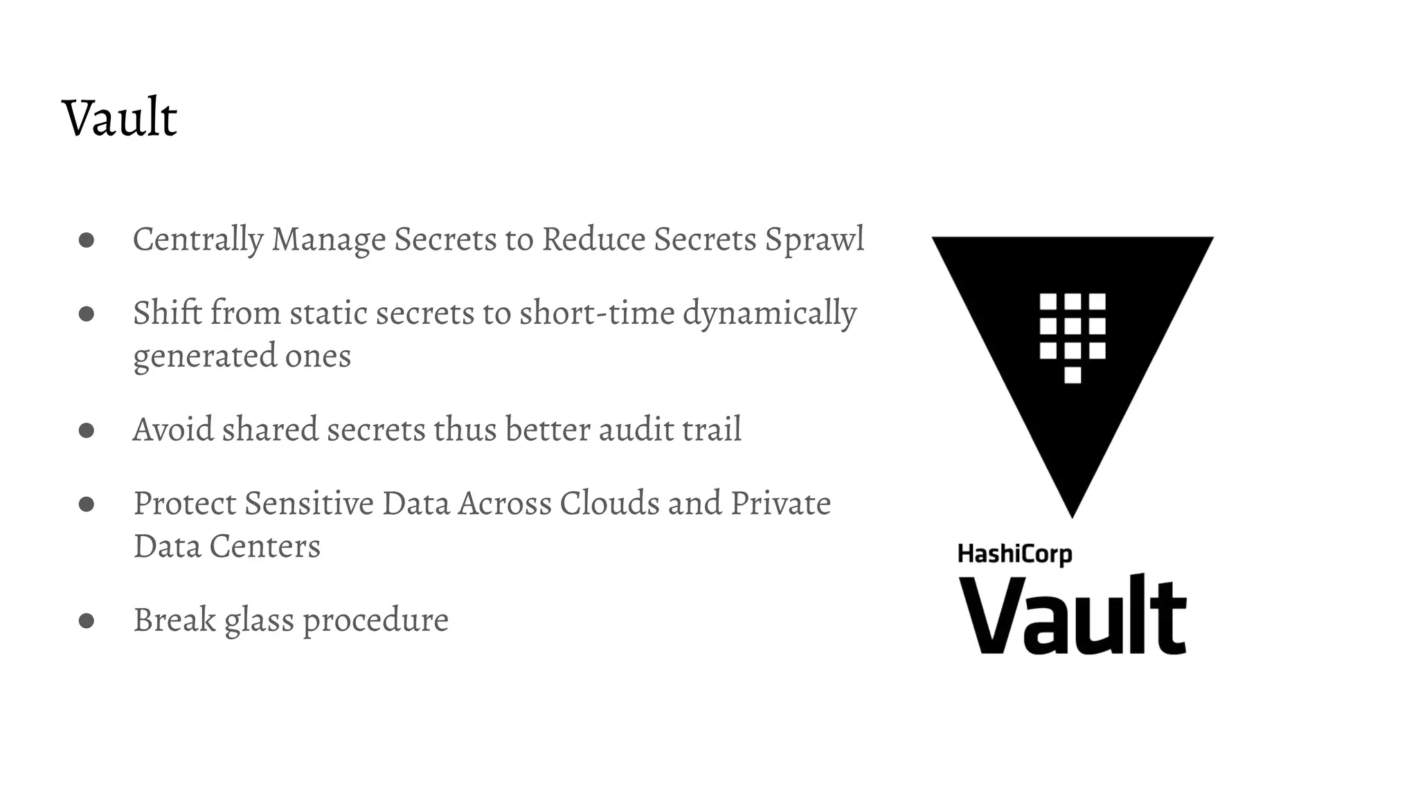 Vault
● Centrally Manage Secrets to Reduce Secrets Sprawl
● Shift from static secrets to short-time dynamically
generated ones
● Avoid shared secrets thus better audit trail
● Protect Sensitive Data Across Clouds and Private
Data Centers
● Break glass procedure
 