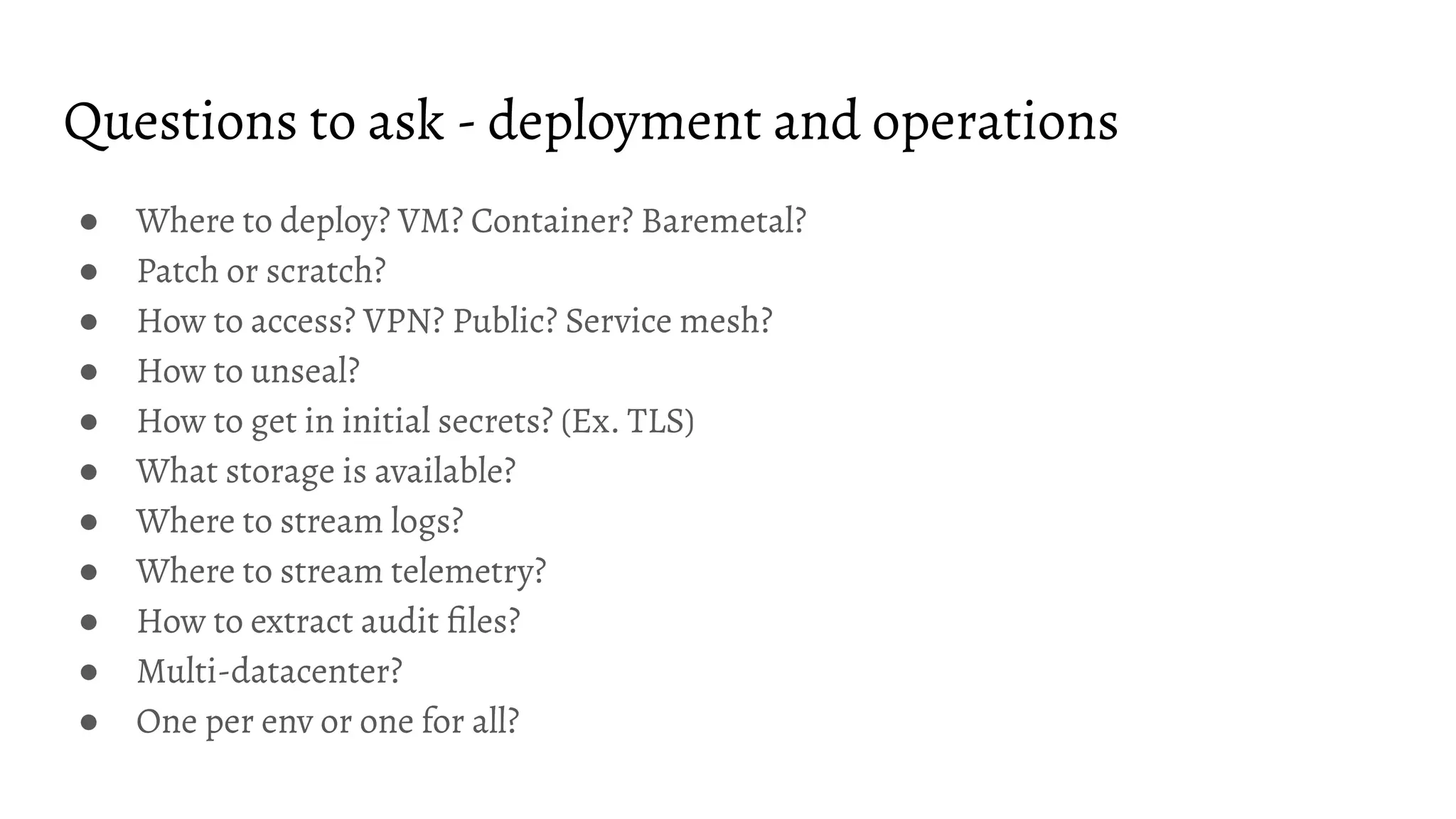 Questions to ask - deployment and operations
● Where to deploy? VM? Container? Baremetal?
● Patch or scratch?
● How to access? VPN? Public? Service mesh?
● How to unseal?
● How to get in initial secrets? (Ex. TLS)
● What storage is available?
● Where to stream logs?
● Where to stream telemetry?
● How to extract audit ﬁles?
● Multi-datacenter?
● One per env or one for all?
 