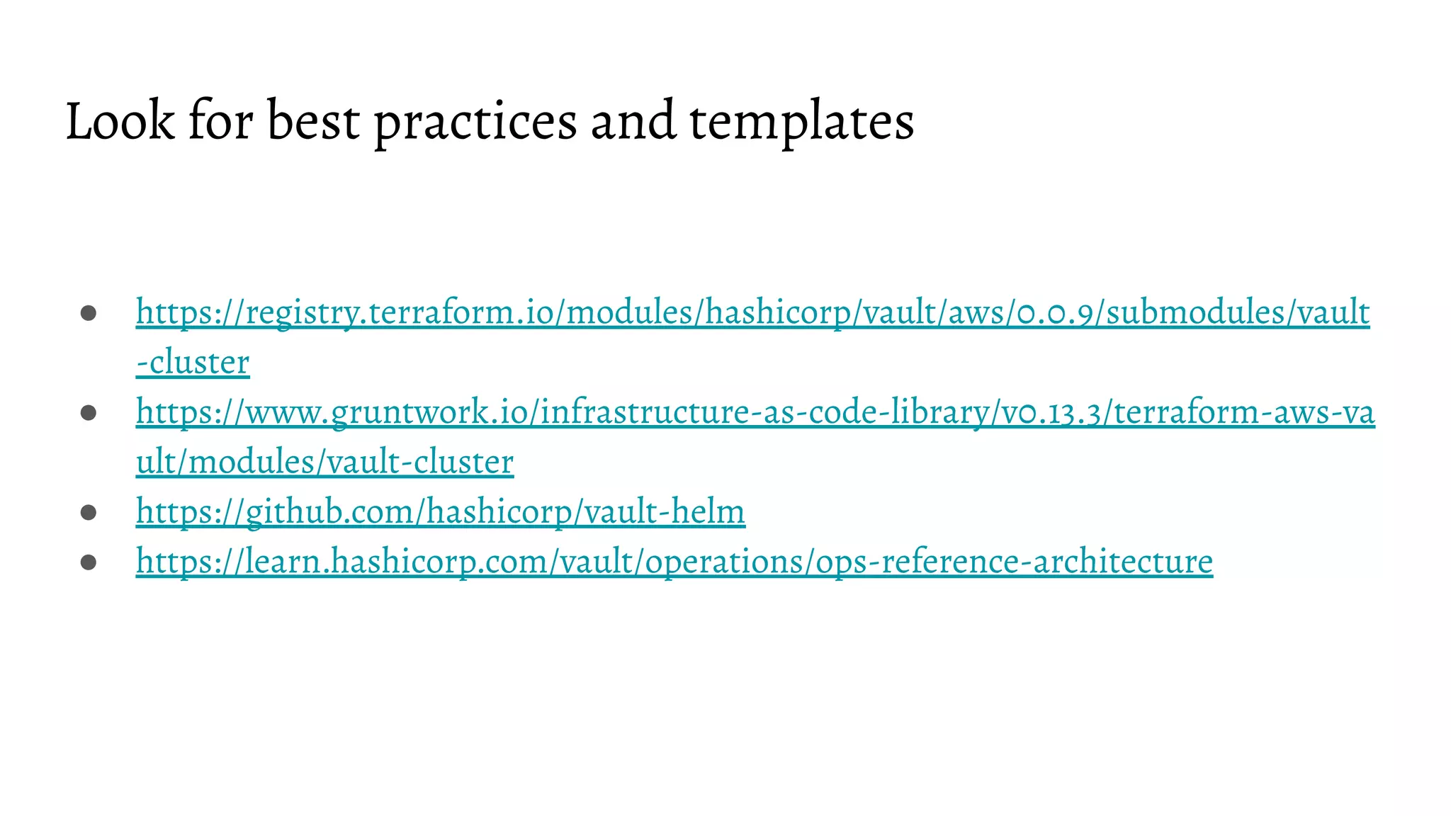 Look for best practices and templates
● https://registry.terraform.io/modules/hashicorp/vault/aws/0.0.9/submodules/vault
-cluster
● https://www.gruntwork.io/infrastructure-as-code-library/v0.13.3/terraform-aws-va
ult/modules/vault-cluster
● https://github.com/hashicorp/vault-helm
● https://learn.hashicorp.com/vault/operations/ops-reference-architecture
 