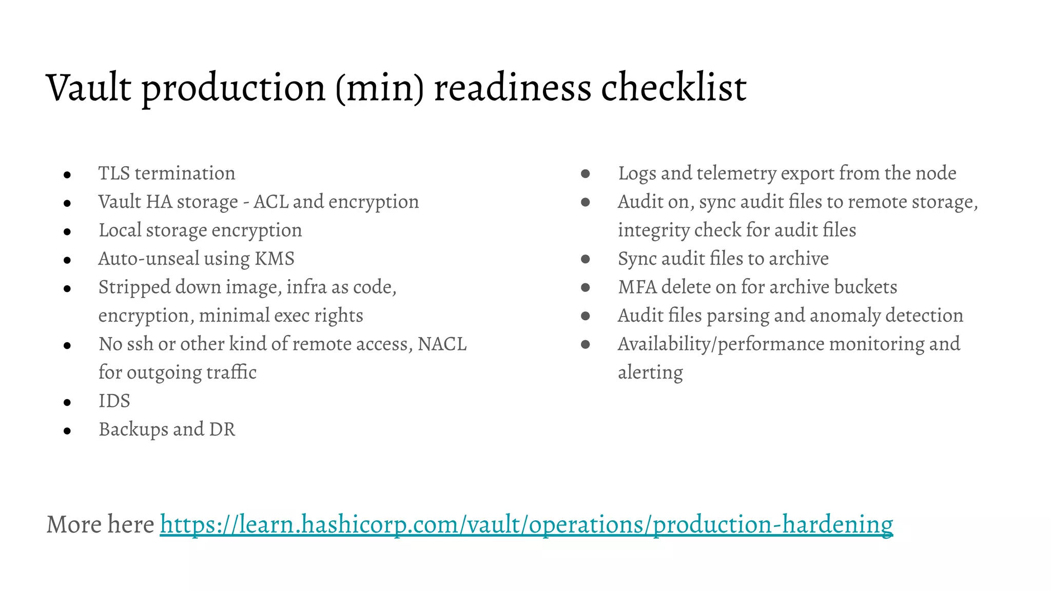 Vault production (min) readiness checklist
● TLS termination
● Vault HA storage - ACL and encryption
● Local storage encryption
● Auto-unseal using KMS
● Stripped down image, infra as code,
encryption, minimal exec rights
● No ssh or other kind of remote access, NACL
for outgoing trafﬁc
● IDS
● Backups and DR
● Logs and telemetry export from the node
● Audit on, sync audit ﬁles to remote storage,
integrity check for audit ﬁles
● Sync audit ﬁles to archive
● MFA delete on for archive buckets
● Audit ﬁles parsing and anomaly detection
● Availability/performance monitoring and
alerting
More here https://learn.hashicorp.com/vault/operations/production-hardening
 