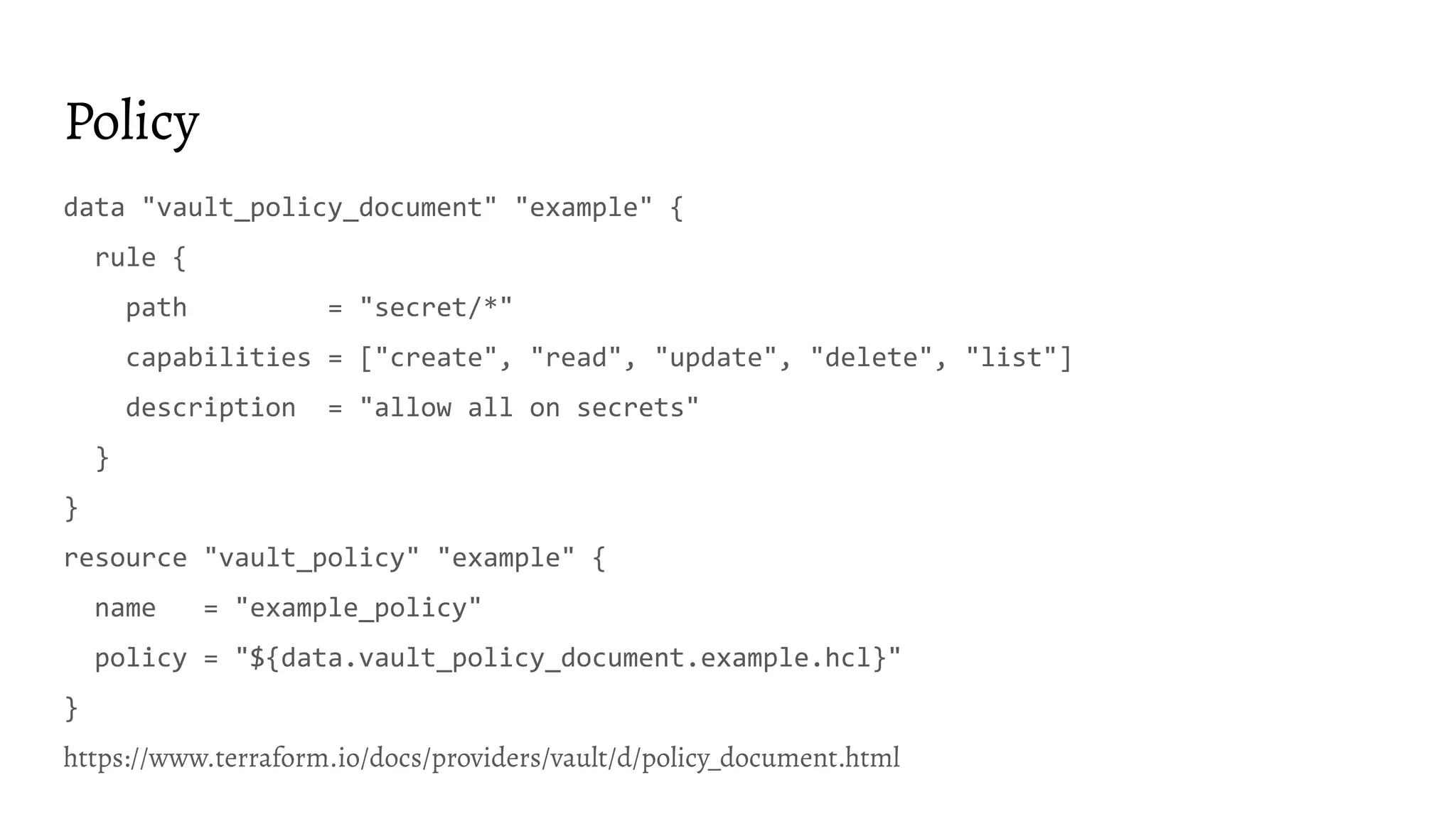 Policy
data "vault_policy_document" "example" {
rule {
path = "secret/*"
capabilities = ["create", "read", "update", "delete", "list"]
description = "allow all on secrets"
}
}
resource "vault_policy" "example" {
name = "example_policy"
policy = "${data.vault_policy_document.example.hcl}"
}
https://www.terraform.io/docs/providers/vault/d/policy_document.html
 