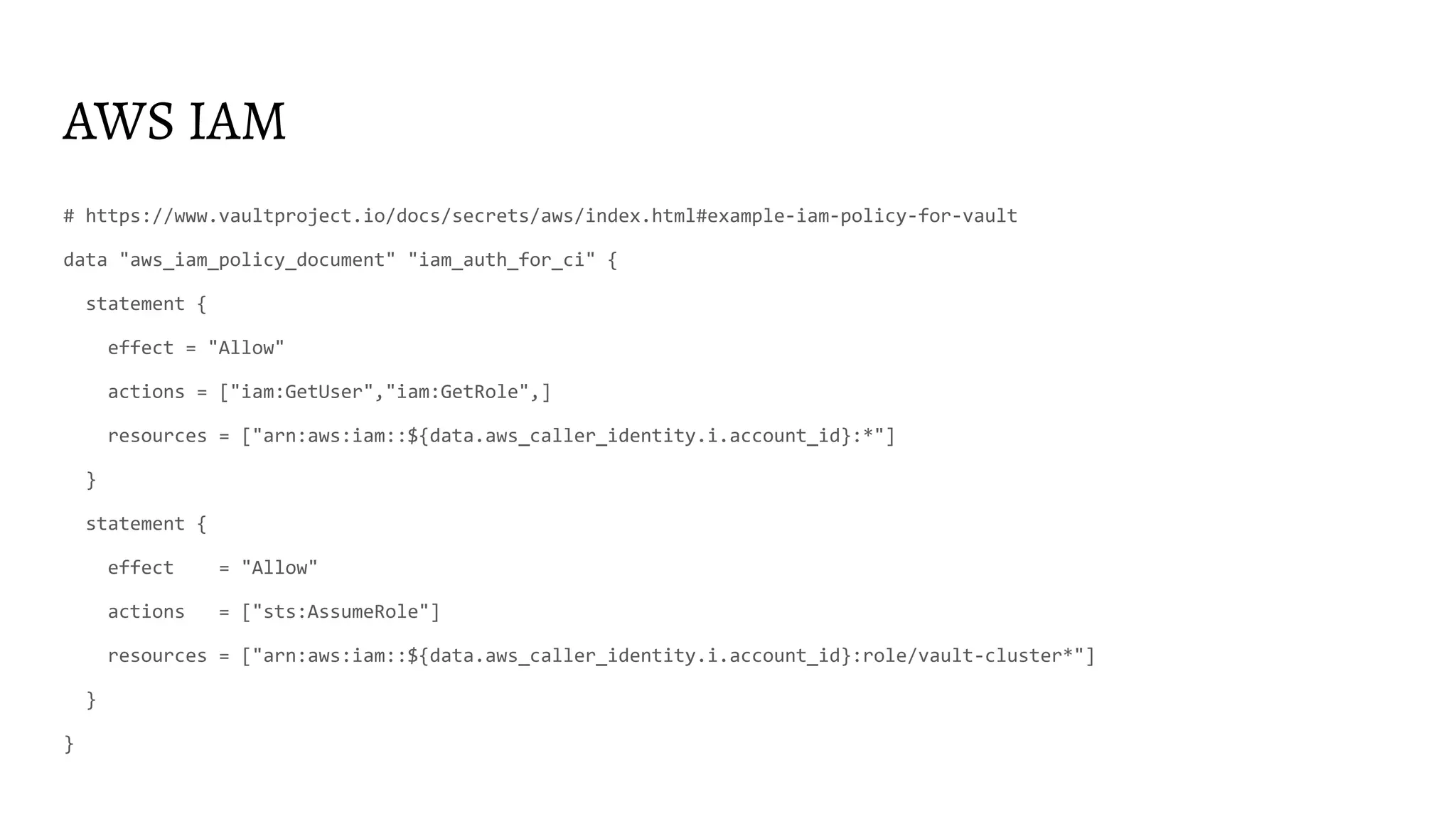 AWS IAM
# https://www.vaultproject.io/docs/secrets/aws/index.html#example-iam-policy-for-vault
data "aws_iam_policy_document" "iam_auth_for_ci" {
statement {
effect = "Allow"
actions = ["iam:GetUser","iam:GetRole",]
resources = ["arn:aws:iam::${data.aws_caller_identity.i.account_id}:*"]
}
statement {
effect = "Allow"
actions = ["sts:AssumeRole"]
resources = ["arn:aws:iam::${data.aws_caller_identity.i.account_id}:role/vault-cluster*"]
}
}
 