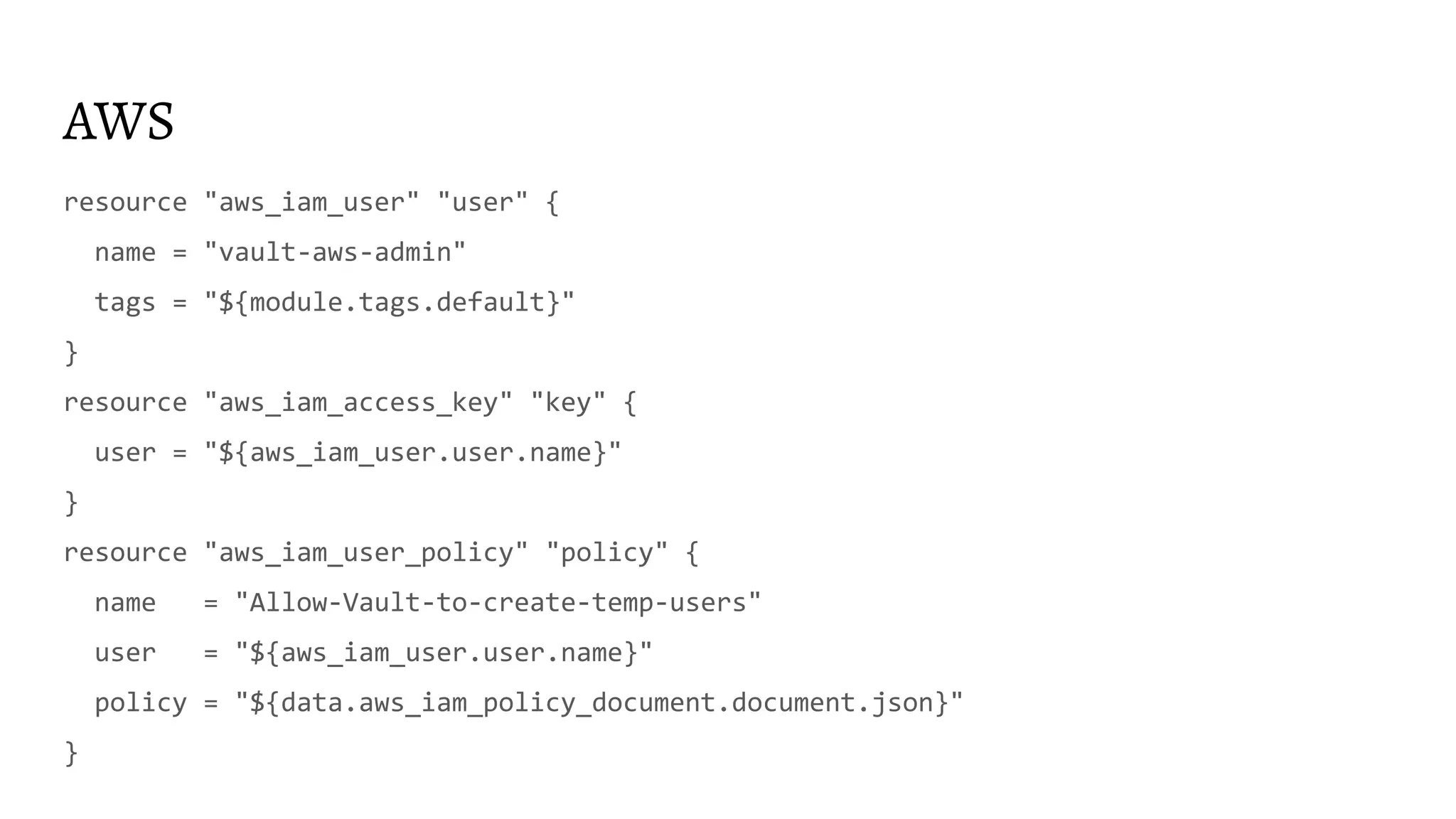 AWS
resource "aws_iam_user" "user" {
name = "vault-aws-admin"
tags = "${module.tags.default}"
}
resource "aws_iam_access_key" "key" {
user = "${aws_iam_user.user.name}"
}
resource "aws_iam_user_policy" "policy" {
name = "Allow-Vault-to-create-temp-users"
user = "${aws_iam_user.user.name}"
policy = "${data.aws_iam_policy_document.document.json}"
}
 