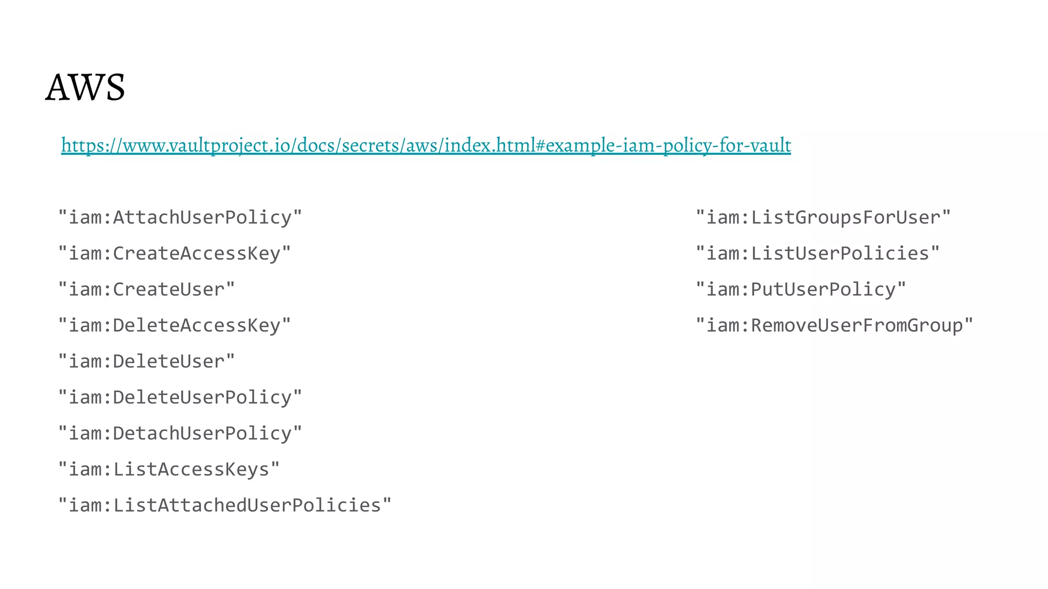 AWS
https://www.vaultproject.io/docs/secrets/aws/index.html#example-iam-policy-for-vault
"iam:AttachUserPolicy" "iam:ListGroupsForUser"
"iam:CreateAccessKey" "iam:ListUserPolicies"
"iam:CreateUser" "iam:PutUserPolicy"
"iam:DeleteAccessKey" "iam:RemoveUserFromGroup"
"iam:DeleteUser"
"iam:DeleteUserPolicy"
"iam:DetachUserPolicy"
"iam:ListAccessKeys"
"iam:ListAttachedUserPolicies"
 